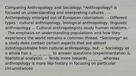 Comparing Anthropology and Sociology: *Anthropology* is focused on understanding and interpreting cultures . -- Anthropology emerged out of European colonialism. -- Different types : cultural anthropology, biological anthropology, linguistic anthropology. -- Cultural anthropologists study human relations. -- The emphasis on understanding populations and how they experience the world remains a common thread. *Sociology* as a study does contain certain aspects that are almost indistinguishable from cultural anthropology, but: -- Sociology as a whole has a __ __ __ __ to answer questions (experimentation & Statistical analysis). -- Tends more towards __ __ __ whereas anthropology is more like history in focusing on particular circumstances