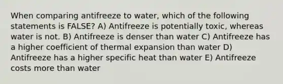 When comparing antifreeze to water, which of the following statements is FALSE? A) Antifreeze is potentially toxic, whereas water is not. B) Antifreeze is denser than water C) Antifreeze has a higher coefficient of thermal expansion than water D) Antifreeze has a higher specific heat than water E) Antifreeze costs more than water