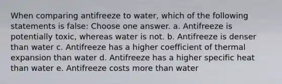 When comparing antifreeze to water, which of the following statements is false: Choose one answer. a. Antifreeze is potentially toxic, whereas water is not. b. Antifreeze is denser than water c. Antifreeze has a higher coefficient of thermal expansion than water d. Antifreeze has a higher specific heat than water e. Antifreeze costs more than water