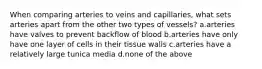 When comparing arteries to veins and capillaries, what sets arteries apart from the other two types of vessels? a.arteries have valves to prevent backflow of blood b.arteries have only have one layer of cells in their tissue walls c.arteries have a relatively large tunica media d.none of the above