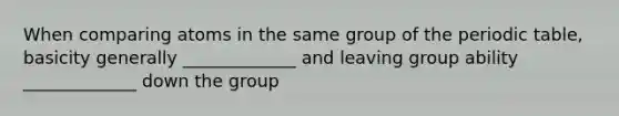 When comparing atoms in the same group of the periodic table, basicity generally _____________ and leaving group ability _____________ down the group