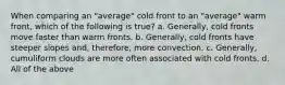 When comparing an "average" cold front to an "average" warm front, which of the following is true? a. Generally, cold fronts move faster than warm fronts. b. Generally, cold fronts have steeper slopes and, therefore, more convection. c. Generally, cumuliform clouds are more often associated with cold fronts. d. All of the above