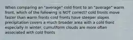 When comparing an "average" cold front to an "average" warm front, which of the following is NOT correct? cold fronts move faster than warm fronts cold fronts have steeper slopes precipitation covers a much broader area with a cold front especially in winter, cumuliform clouds are more often associated with cold fronts