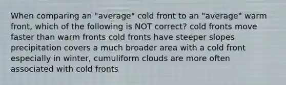 When comparing an "average" cold front to an "average" warm front, which of the following is NOT correct? cold fronts move faster than warm fronts cold fronts have steeper slopes precipitation covers a much broader area with a cold front especially in winter, cumuliform clouds are more often associated with cold fronts