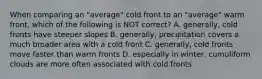 When comparing an "average" cold front to an "average" warm front, which of the following is NOT correct? A. generally, cold fronts have steeper slopes B. generally, precipitation covers a much broader area with a cold front C. generally, cold fronts move faster than warm fronts D. especially in winter, cumuliform clouds are more often associated with cold fronts