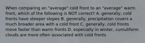 When comparing an "average" cold front to an "average" warm front, which of the following is NOT correct? A. generally, cold fronts have steeper slopes B. generally, precipitation covers a much broader area with a cold front C. generally, cold fronts move faster than warm fronts D. especially in winter, cumuliform clouds are more often associated with cold fronts