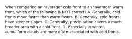 When comparing an "average" cold front to an "average" warm front, which of the following is NOT correct? A. Generally, cold fronts move faster than warm fronts. B. Generally, cold fronts have steeper slopes. C. Generally, precipitation covers a much broader area with a cold front. D. Especially in winter, cumuliform clouds are more often associated with cold fronts.