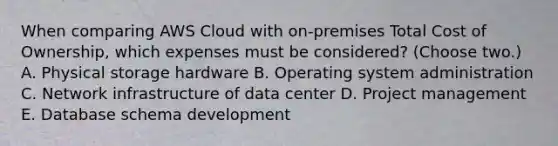 When comparing AWS Cloud with on-premises Total Cost of Ownership, which expenses must be considered? (Choose two.) A. Physical storage hardware B. Operating system administration C. Network infrastructure of data center D. Project management E. Database schema development