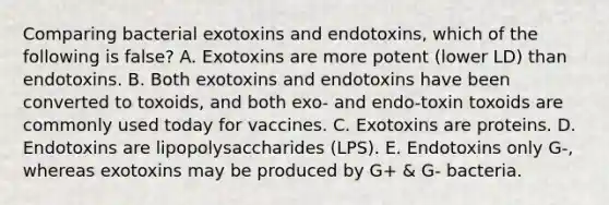 Comparing bacterial exotoxins and endotoxins, which of the following is false? A. Exotoxins are more potent (lower LD) than endotoxins. B. Both exotoxins and endotoxins have been converted to toxoids, and both exo- and endo-toxin toxoids are commonly used today for vaccines. C. Exotoxins are proteins. D. Endotoxins are lipopolysaccharides (LPS). E. Endotoxins only G-, whereas exotoxins may be produced by G+ & G- bacteria.