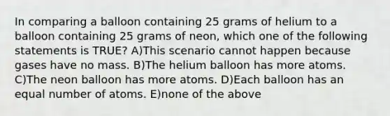 In comparing a balloon containing 25 grams of helium to a balloon containing 25 grams of neon, which one of the following statements is TRUE? A)This scenario cannot happen because gases have no mass. B)The helium balloon has more atoms. C)The neon balloon has more atoms. D)Each balloon has an equal number of atoms. E)none of the above