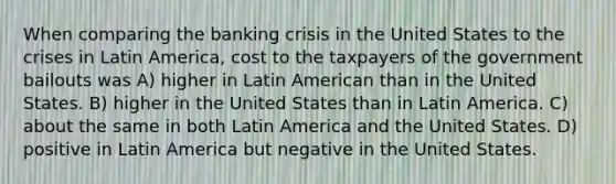 When comparing the <a href='https://www.questionai.com/knowledge/kySYJ1oyZJ-banking-crisis' class='anchor-knowledge'>banking crisis</a> in the United States to the crises in Latin America, cost to the taxpayers of the government bailouts was A) higher in Latin American than in the United States. B) higher in the United States than in Latin America. C) about the same in both Latin America and the United States. D) positive in Latin America but negative in the United States.