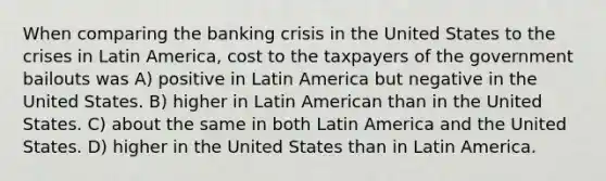 When comparing the banking crisis in the United States to the crises in Latin America, cost to the taxpayers of the government bailouts was A) positive in Latin America but negative in the United States. B) higher in Latin American than in the United States. C) about the same in both Latin America and the United States. D) higher in the United States than in Latin America.