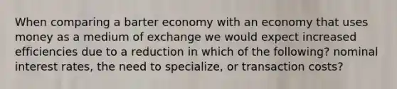 When comparing a barter economy with an economy that uses money as a medium of exchange we would expect increased efficiencies due to a reduction in which of the following? nominal interest rates, the need to specialize, or transaction costs?