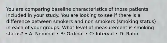 You are comparing baseline characteristics of those patients included in your study. You are looking to see if there is a difference between smokers and non-smokers (smoking status) in each of your groups. What level of measurement is smoking status? • A: Nominal • B: Ordinal • C: Interval • D: Ratio