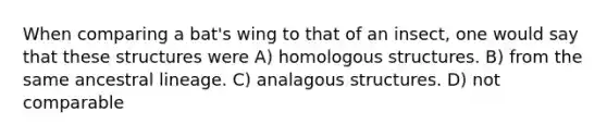 When comparing a bat's wing to that of an insect, one would say that these structures were A) homologous structures. B) from the same ancestral lineage. C) analagous structures. D) not comparable