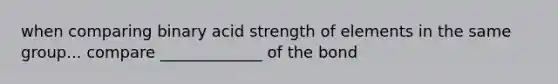 when comparing binary acid strength of elements in the same group... compare _____________ of the bond