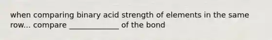 when comparing binary acid strength of elements in the same row... compare _____________ of the bond