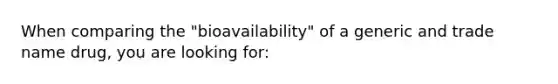 When comparing the "bioavailability" of a generic and trade name drug, you are looking for: