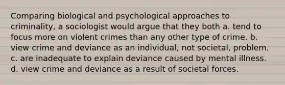 Comparing biological and psychological approaches to criminality, a sociologist would argue that they both a. tend to focus more on violent crimes than any other type of crime. b. view crime and deviance as an individual, not societal, problem. c. are inadequate to explain deviance caused by mental illness. d. view crime and deviance as a result of societal forces.