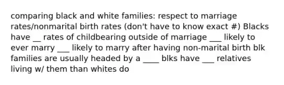 comparing black and white families: respect to marriage rates/nonmarital birth rates (don't have to know exact #) Blacks have __ rates of childbearing outside of marriage ___ likely to ever marry ___ likely to marry after having non-marital birth blk families are usually headed by a ____ blks have ___ relatives living w/ them than whites do