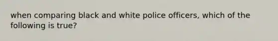 when comparing black and white police officers, which of the following is true?