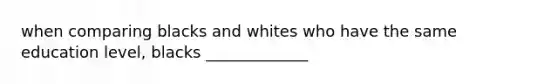 when comparing blacks and whites who have the same education level, blacks _____________