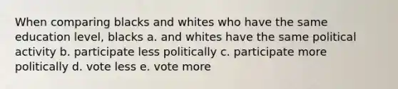 When comparing blacks and whites who have the same education level, blacks a. and whites have the same political activity b. participate less politically c. participate more politically d. vote less e. vote more