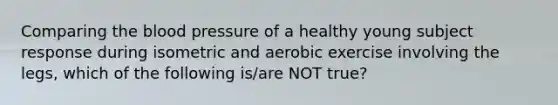 Comparing the blood pressure of a healthy young subject response during isometric and aerobic exercise involving the legs, which of the following is/are NOT true?