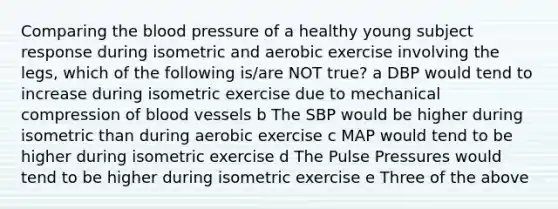 Comparing <a href='https://www.questionai.com/knowledge/k7oXMfj7lk-the-blood' class='anchor-knowledge'>the blood</a> pressure of a healthy young subject response during isometric and aerobic exercise involving the legs, which of the following is/are NOT true? a DBP would tend to increase during isometric exercise due to mechanical compression of <a href='https://www.questionai.com/knowledge/kZJ3mNKN7P-blood-vessels' class='anchor-knowledge'>blood vessels</a> b The SBP would be higher during isometric than during aerobic exercise c MAP would tend to be higher during isometric exercise d The Pulse Pressures would tend to be higher during isometric exercise e Three of the above