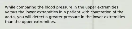 While comparing the blood pressure in the upper extremities versus the lower extremities in a patient with coarctation of the aorta, you will detect a greater pressure in the lower extremities than the upper extremities.