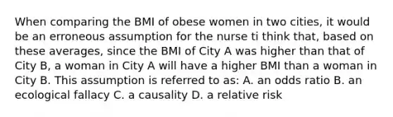 When comparing the BMI of obese women in two cities, it would be an erroneous assumption for the nurse ti think that, based on these averages, since the BMI of City A was higher than that of City B, a woman in City A will have a higher BMI than a woman in City B. This assumption is referred to as: A. an odds ratio B. an ecological fallacy C. a causality D. a relative risk