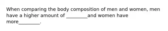 When comparing the body composition of men and women, men have a higher amount of _________and women have more_________.