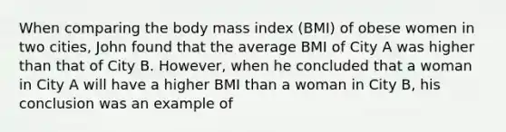 When comparing the body mass index (BMI) of obese women in two cities, John found that the average BMI of City A was higher than that of City B. However, when he concluded that a woman in City A will have a higher BMI than a woman in City B, his conclusion was an example of