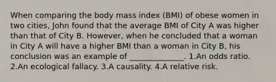 When comparing the body mass index (BMI) of obese women in two cities, John found that the average BMI of City A was higher than that of City B. However, when he concluded that a woman in City A will have a higher BMI than a woman in City B, his conclusion was an example of ______________. 1.An odds ratio. 2.An ecological fallacy. 3.A causality. 4.A relative risk.