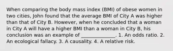 When comparing the body mass index (BMI) of obese women in two cities, John found that the average BMI of City A was higher than that of City B. However, when he concluded that a woman in City A will have a higher BMI than a woman in City B, his conclusion was an example of ______________. 1. An odds ratio. 2. An ecological fallacy. 3. A causality. 4. A relative risk.