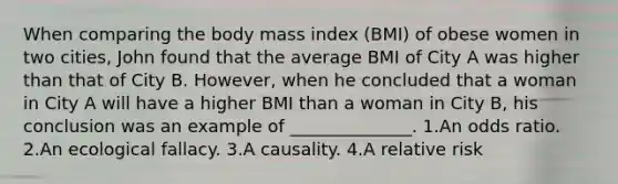 When comparing the body mass index (BMI) of obese women in two cities, John found that the average BMI of City A was higher than that of City B. However, when he concluded that a woman in City A will have a higher BMI than a woman in City B, his conclusion was an example of ______________. 1.An odds ratio. 2.An ecological fallacy. 3.A causality. 4.A relative risk