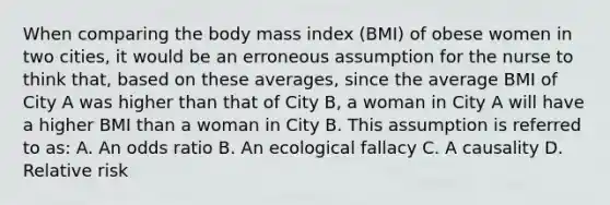 When comparing the body mass index (BMI) of obese women in two cities, it would be an erroneous assumption for the nurse to think that, based on these averages, since the average BMI of City A was higher than that of City B, a woman in City A will have a higher BMI than a woman in City B. This assumption is referred to as: A. An odds ratio B. An ecological fallacy C. A causality D. Relative risk