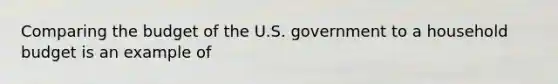 Comparing the budget of the U.S. government to a household budget is an example of