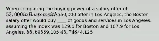 When comparing the buying power of a salary offer of 53,000 in Boston with a50,000 offer in Los Angeles, the Boston salary offer would buy ____ of goods and services in Los Angeles, assuming the index was 129.6 for Boston and 107.9 for Los Angeles. 55,69559,105 45,74844,125