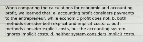 When comparing the calculations for economic and accounting profit, we learned that: a. accounting profit considers payments to the entrepreneur, while economic profit does not. b. both methods consider both explicit and implicit costs. c. both methods consider explicit costs, but the accounting system ignores implicit costs. d. neither system considers implicit costs.