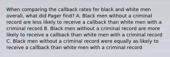 When comparing the callback rates for black and white men overall, what did Pager find? A. Black men without a criminal record are less likely to receive a callback than white men with a criminal record B. Black men without a criminal record are more likely to receive a callback than white men with a criminal record C. Black men without a criminal record were equally as likely to receive a callback than white men with a criminal record