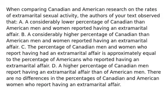 When comparing Canadian and American research on the rates of extramarital sexual activity, the authors of your text observed that: A. A considerably lower percentage of Canadian than American men and women reported having an extramarital affair. B. A considerably higher percentage of Canadian than American men and women reported having an extramarital affair. C. The percentage of Canadian men and women who report having had an extramarital affair is approximately equal to the percentage of Americans who reported having an extramarital affair. D. A higher percentage of Canadian men report having an extramarital affair than of American men. There are no differences in the percentages of Canadian and American women who report having an extramarital affair.