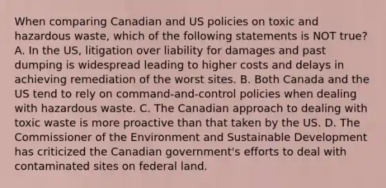 When comparing Canadian and US policies on toxic and hazardous waste, which of the following statements is NOT true? A. In the US, litigation over liability for damages and past dumping is widespread leading to higher costs and delays in achieving remediation of the worst sites. B. Both Canada and the US tend to rely on command-and-control policies when dealing with hazardous waste. C. The Canadian approach to dealing with toxic waste is more proactive than that taken by the US. D. The Commissioner of the Environment and Sustainable Development has criticized the Canadian government's efforts to deal with contaminated sites on federal land.