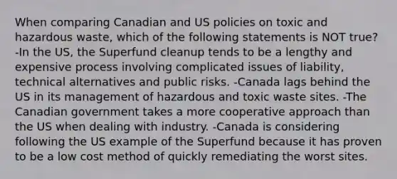 When comparing Canadian and US policies on toxic and hazardous waste, which of the following statements is NOT true? -In the US, the Superfund cleanup tends to be a lengthy and expensive process involving complicated issues of liability, technical alternatives and public risks. -Canada lags behind the US in its management of hazardous and toxic waste sites. -The Canadian government takes a more cooperative approach than the US when dealing with industry. -Canada is considering following the US example of the Superfund because it has proven to be a low cost method of quickly remediating the worst sites.