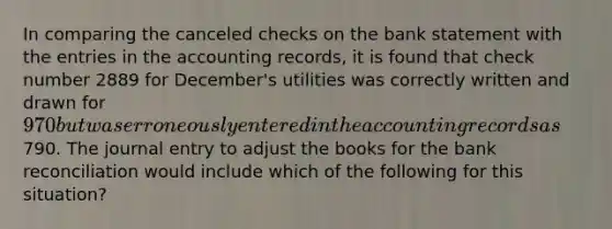 In comparing the canceled checks on the bank statement with the entries in the accounting records, it is found that check number 2889 for December's utilities was correctly written and drawn for 970 but was erroneously entered in the accounting records as790. The journal entry to adjust the books for the bank reconciliation would include which of the following for this situation?