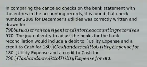 In comparing the canceled checks on the bank statement with the entries in the accounting records, it is found that check number 2889 for December's utilities was correctly written and drawn for 790 but was erroneously entered into the accounting records as970. The journal entry to adjust the books for the <a href='https://www.questionai.com/knowledge/kZ6GRlcQH1-bank-reconciliation' class='anchor-knowledge'>bank reconciliation</a> would include a debit to: )Utility Expense and a credit to Cash for 180. )Cash and a credit to Utility Expense for180. )Utility Expense and a credit to Cash for 790. )Cash and a credit to Utility Expense for790.