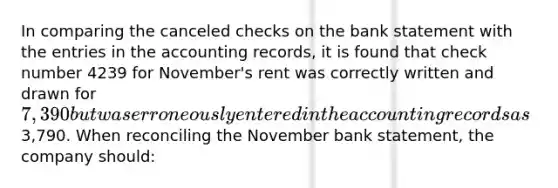 In comparing the canceled checks on the bank statement with the entries in the accounting records, it is found that check number 4239 for November's rent was correctly written and drawn for 7,390 but was erroneously entered in the accounting records as3,790. When reconciling the November bank statement, the company should: