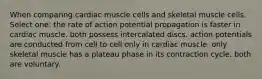 When comparing cardiac muscle cells and skeletal muscle cells, Select one: the rate of action potential propagation is faster in cardiac muscle. both possess intercalated discs. action potentials are conducted from cell to cell only in cardiac muscle. only skeletal muscle has a plateau phase in its contraction cycle. both are voluntary.