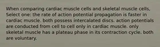 When comparing cardiac muscle cells and skeletal muscle cells, Select one: the rate of action potential propagation is faster in cardiac muscle. both possess intercalated discs. action potentials are conducted from cell to cell only in cardiac muscle. only skeletal muscle has a plateau phase in its contraction cycle. both are voluntary.