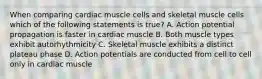 When comparing cardiac muscle cells and skeletal muscle cells which of the following statements is true? A. Action potential propagation is faster in cardiac muscle B. Both muscle types exhibit autorhythmicity C. Skeletal muscle exhibits a distinct plateau phase D. Action potentials are conducted from cell to cell only in cardiac muscle